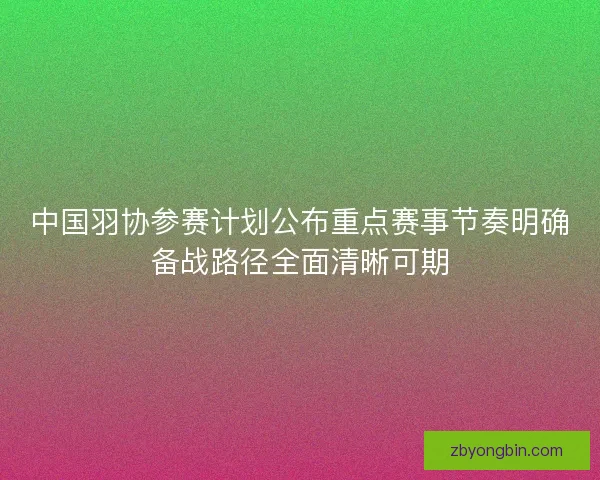 中国羽协参赛计划公布重点赛事节奏明确备战路径全面清晰可期