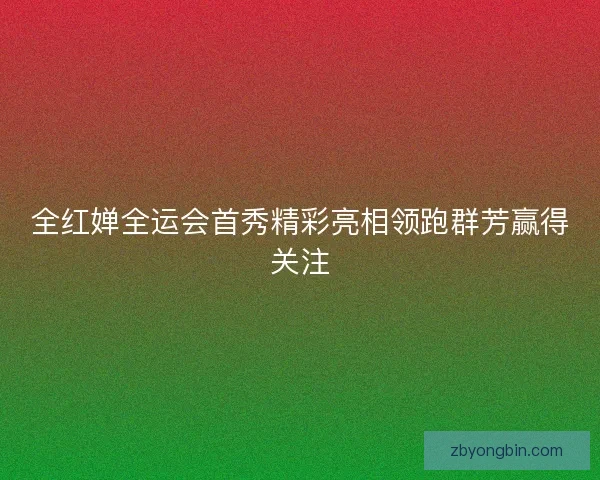 全红婵全运会首秀精彩亮相领跑群芳赢得关注