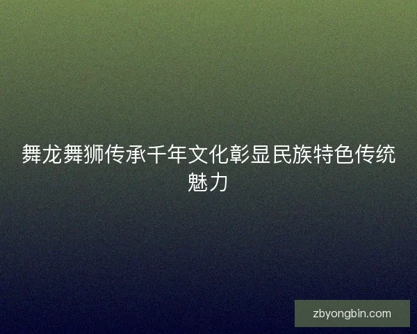 舞龙舞狮传承千年文化彰显民族特色传统魅力