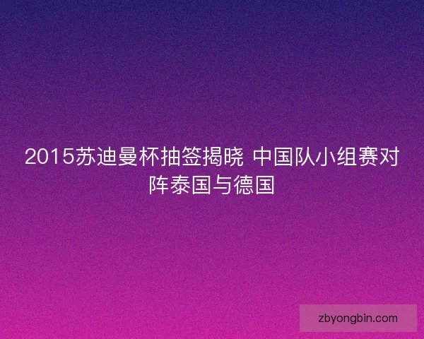 2015苏迪曼杯抽签揭晓 中国队小组赛对阵泰国与德国