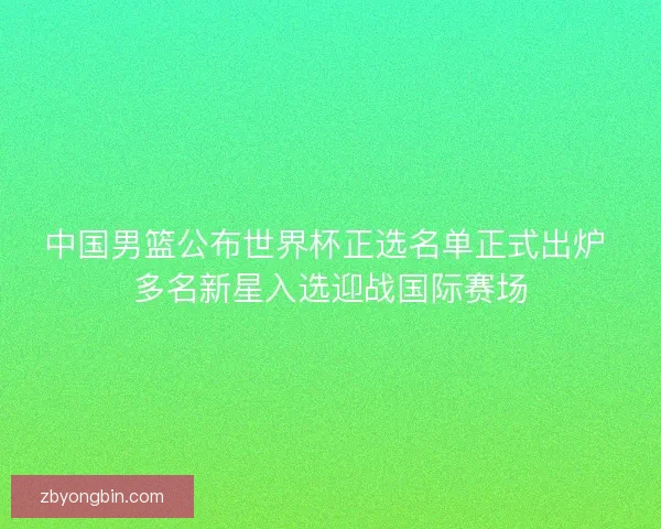 中国男篮公布世界杯正选名单正式出炉 多名新星入选迎战国际赛场