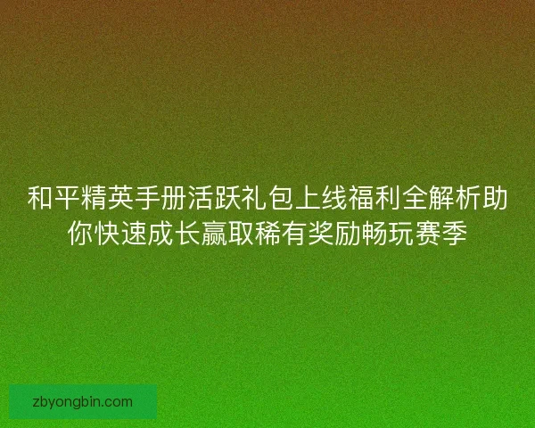 和平精英手册活跃礼包上线福利全解析助你快速成长赢取稀有奖励畅玩赛季