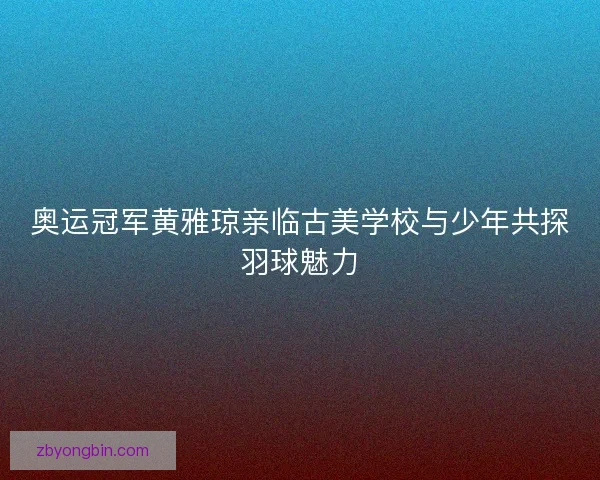 奥运冠军黄雅琼亲临古美学校与少年共探羽球魅力