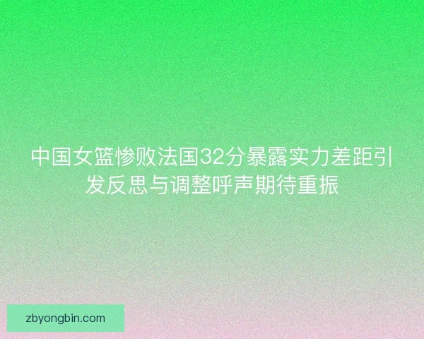 中国女篮惨败法国32分暴露实力差距引发反思与调整呼声期待重振 中国女篮惨败法国32分暴露实力差距引发反思与调整呼声期待重振