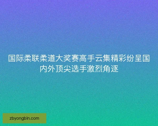 国际柔联柔道大奖赛高手云集精彩纷呈国内外顶尖选手激烈角逐 国际柔联柔道大奖赛高手云集精彩纷呈国内外顶尖选手激烈角逐