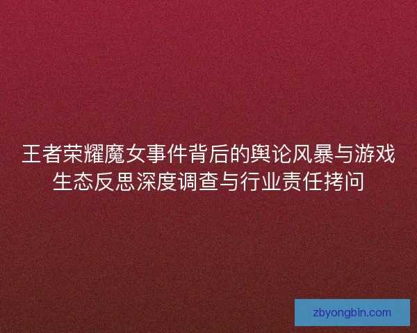 王者荣耀魔女事件背后的舆论风暴与游戏生态反思深度调查与行业责任拷问