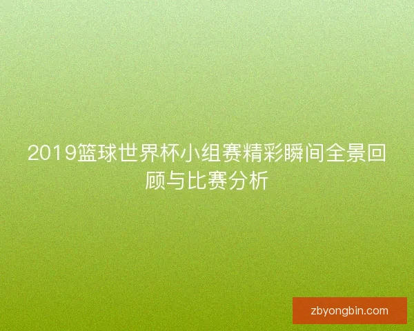 2019篮球世界杯小组赛精彩瞬间全景回顾与比赛分析 2019篮球世界杯小组赛精彩瞬间全景回顾与比赛分析