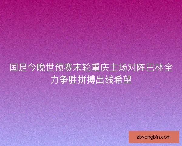 国足今晚世预赛末轮重庆主场对阵巴林全力争胜拼搏出线希望