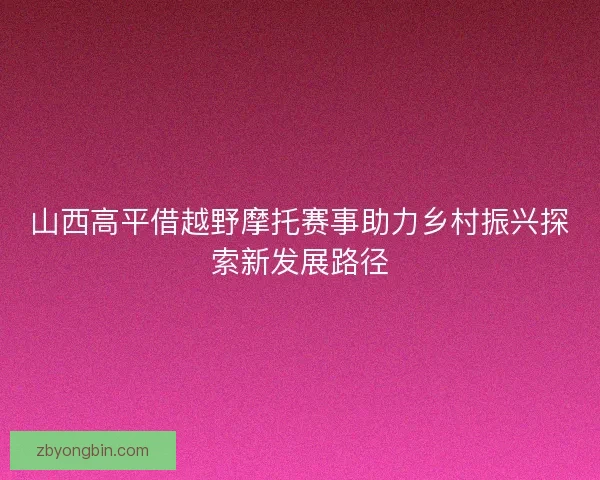 山西高平借越野摩托赛事助力乡村振兴探索新发展路径