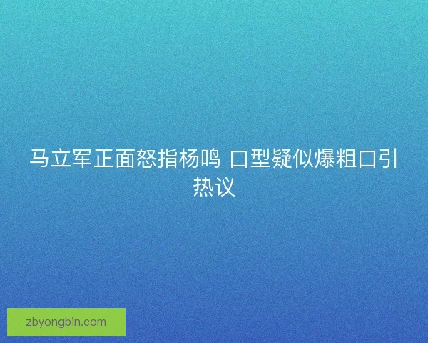 马立军正面怒指杨鸣 口型疑似爆粗口引热议