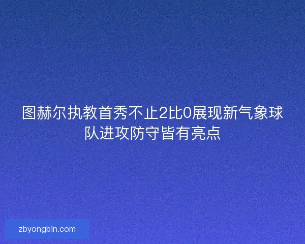 图赫尔执教首秀不止2比0展现新气象球队进攻防守皆有亮点 图赫尔执教首秀不止2比0展现新气象球队进攻防守皆有亮点