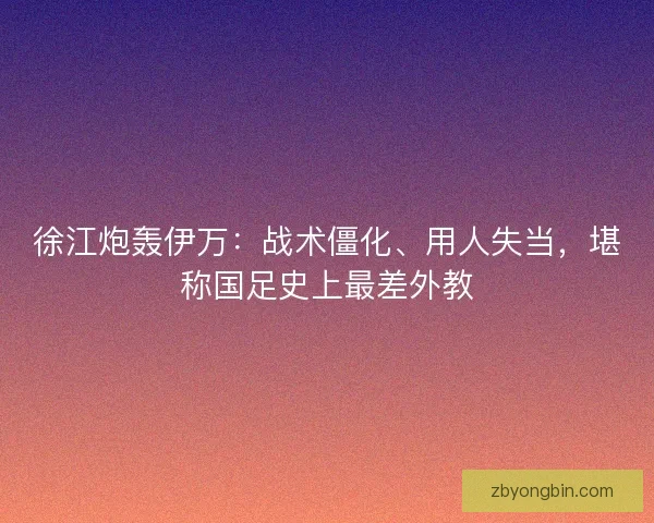 徐江炮轰伊万：战术僵化、用人失当，堪称国足史上最差外教