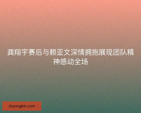 龚翔宇赛后与赖亚文深情拥抱展现团队精神感动全场 龚翔宇赛后与赖亚文深情拥抱展现团队精神感动全场