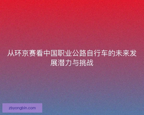 从环京赛看中国职业公路自行车的未来发展潜力与挑战 从环京赛看中国职业公路自行车的未来发展潜力与挑战