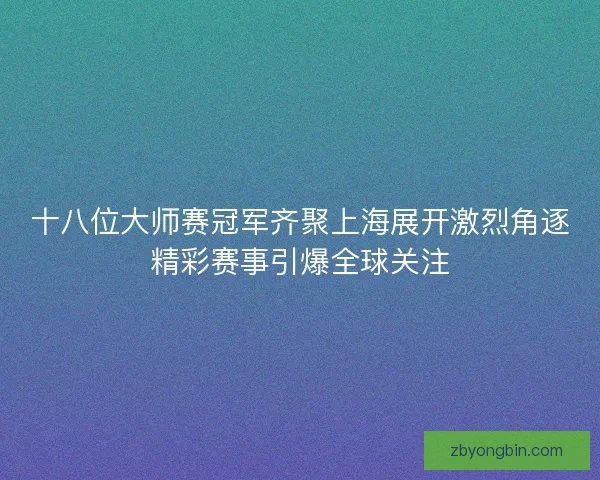 十八位大师赛冠军齐聚上海展开激烈角逐精彩赛事引爆全球关注 十八位大师赛冠军齐聚上海展开激烈角逐精彩赛事引爆全球关注