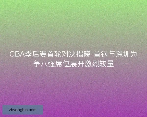 CBA季后赛首轮对决揭晓 首钢与深圳为争八强席位展开激烈较量 CBA季后赛首轮对决揭晓 首钢与深圳为争八强席位展开激烈较量