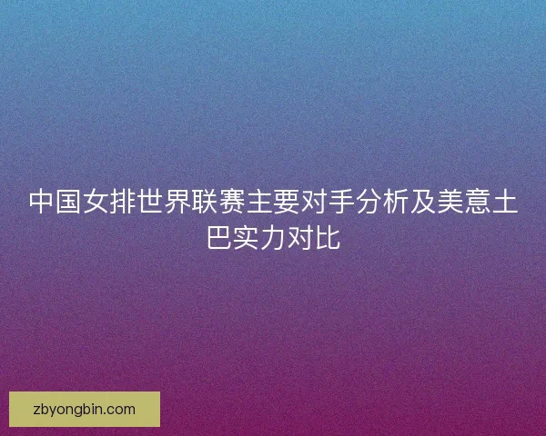 中国女排世界联赛主要对手分析及美意土巴实力对比 中国女排世界联赛主要对手分析及美意土巴实力对比